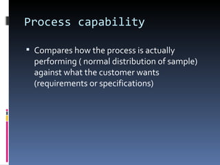 Process capability Compares how the process is actually performing ( normal distribution of sample) against what the customer wants (requirements or specifications) 