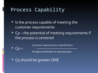 Process Capability Is the process capable of meeting the customer requirements Cp – the potential of meeting requirements if the process is centered Cp =  ------------------------------ Cp should be greater ONE  Customer requirements or specifications Six Sigma distribution of operating data 