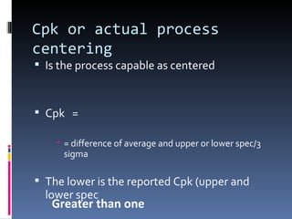Cpk or actual process centering Is the process capable as centered Cpk  =  = difference of average and upper or lower spec/3 sigma The lower is the reported Cpk (upper and lower spec Greater than one 