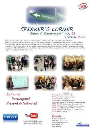 Present your company, its services and achievements to dozens of local key industry representatives.
Participating in The Speaker’s Corner, will give you the opportunity to introduce your business to the right people at
the right venue. PRIME Recruitment will tackle all the organizational hassle and ensure that your target audience is
present, so you can concentrate all your energy on networking. The Speaker’s Corner typically attracts up to 50 busi-
ness people with 8-12 of them presenting their companies via slideshows and promotional materials distributed at their
corporate stand in the lobby of the venue.
Contacts:
T.: +371 67 282 576
Mob.:+371 29 237 738
E-mail: office@prime.lv
www.b2blist.lv
www.prime.lv
Act now!
Participate!
Present & Network!
SPEAKER’S CORNER
May 23
Thursday 15:30
	 	AGENDA
14:00 speakers set up their tables
15:30 participants arrive and register
15:55 everyone is seated
16:00 Start of The Speaker’s Corner:
introduction speech by the organiser, Henrik Mjoman
16:15-17:00 Speakers present their companies
17:00-17:45 networking time, break, refreshments.
17:45-18:30 Speakers present their companies
18:30-19:15 networking time, break, refreshments.
19:15- evening’s closure
Youtube The B2B LiST channel
http://youtu.be/b27ioW-5Gzw
“Export & Entrepreneurs”
 