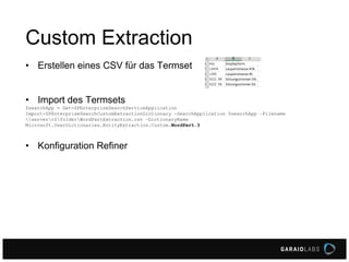 Custom Extraction
• Erstellen eines CSV für das Termset
• Import des Termsets
$searchApp = Get-SPEnterpriseSearchServiceApplication
Import-SPEnterpriseSearchCustomExtractionDictionary –SearchApplication $searchApp –Filename
serverc$folderWordPartExtraction.csv –DictionaryName
Microsoft.UserDictionaries.EntityExtraction.Custom.WordPart.3

• Konfiguration Refiner

 