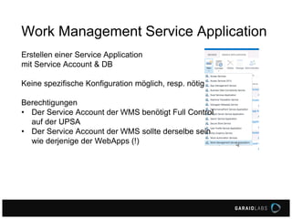 Work Management Service Application
Erstellen einer Service Application
mit Service Account & DB
Keine spezifische Konfiguration möglich, resp. nötig
Berechtigungen
• Der Service Account der WMS benötigt Full Control
auf der UPSA
• Der Service Account der WMS sollte derselbe sein
wie derjenige der WebApps (!)
 