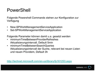 Folgende Powershell Commands stehen zur Konfiguration zur
Verfügung
• New-SPWorkManagementServiceApplication
• Set-SPWorkManagementServiceApplication
Folgende Parameter können damit u.a. gesetzt werden
• minimumTimeBetweenProviderRefreshes
Aktualisierungsintervall, Default 5min
• minimumTimeBetweenSearchQueries
Aktualisierungsintervall der Suche, relevant bei neuen Listen
und neuen Providern, Default 3h
http://technet.microsoft.com/en-us/library/fp161253.aspx
PowerShell
 