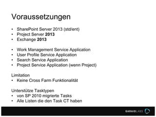 Voraussetzungen
• SharePoint Server 2013 (std/ent)
• Project Server 2013
• Exchange 2013
• Work Management Service Application
• User Profile Service Application
• Search Service Application
• Project Service Application (wenn Project)
Limitation
• Keine Cross Farm Funktionalität
Unterstütze Tasktypen
• von SP 2010 migrierte Tasks
• Alle Listen die den Task CT haben
 