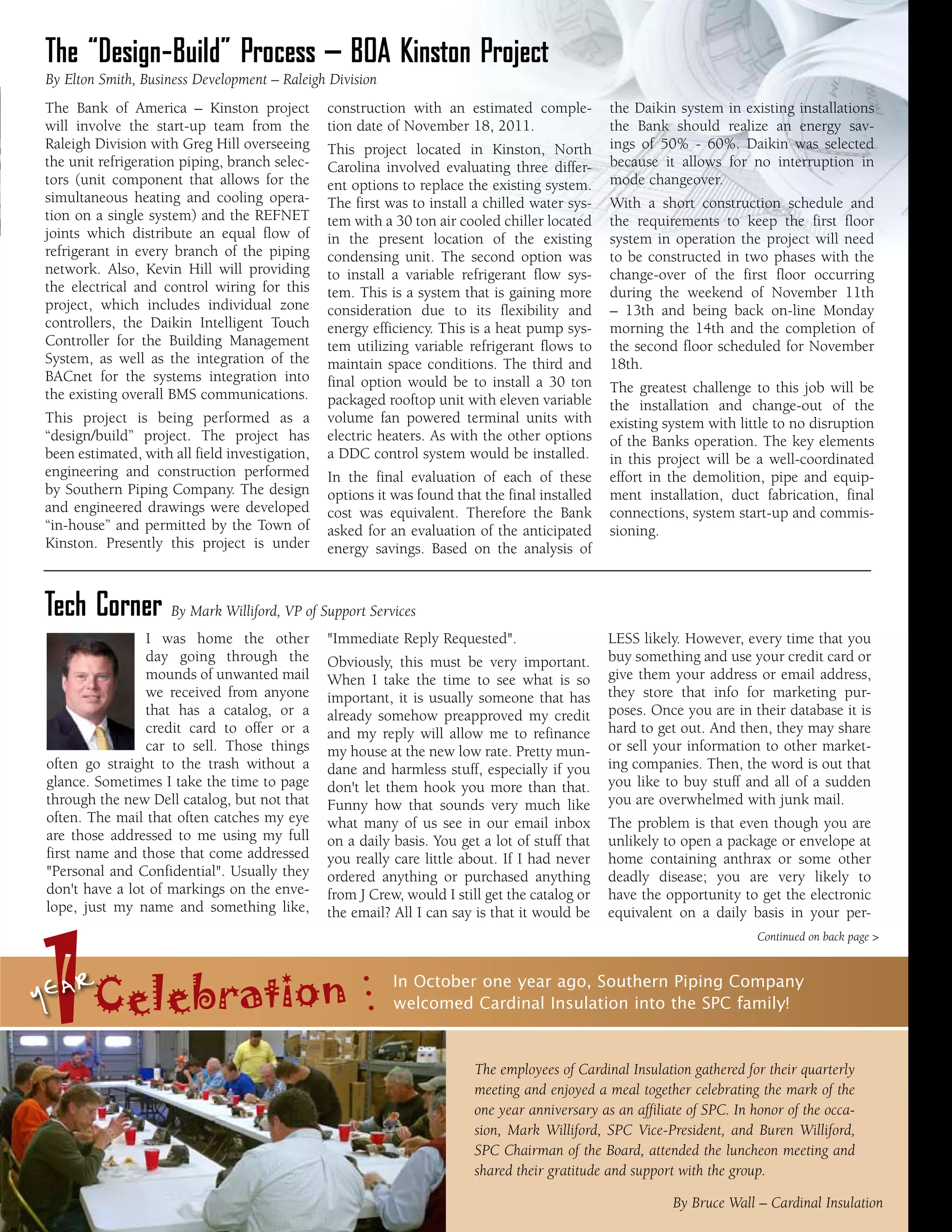 The “Design-Build” Process – BOA Kinston Project
By Elton Smith, Business Development – Raleigh Division
The Bank of America – Kinston project           construction with an estimated comple-          the Daikin system in existing installations
will involve the start-up team from the         tion date of November 18, 2011.                 the Bank should realize an energy sav-
Raleigh Division with Greg Hill overseeing      This project located in Kinston, North          ings of 50% - 60%. Daikin was selected
the unit refrigeration piping, branch selec-    Carolina involved evaluating three differ-      because it allows for no interruption in
tors (unit component that allows for the        ent options to replace the existing system.     mode changeover.
simultaneous heating and cooling opera-         The first was to install a chilled water sys-   With a short construction schedule and
tion on a single system) and the REFNET         tem with a 30 ton air cooled chiller located    the requirements to keep the first floor
joints which distribute an equal flow of        in the present location of the existing         system in operation the project will need
refrigerant in every branch of the piping       condensing unit. The second option was          to be constructed in two phases with the
network. Also, Kevin Hill will providing        to install a variable refrigerant flow sys-     change-over of the first floor occurring
the electrical and control wiring for this      tem. This is a system that is gaining more      during the weekend of November 11th
project, which includes individual zone         consideration due to its flexibility and        – 13th and being back on-line Monday
controllers, the Daikin Intelligent Touch       energy efficiency. This is a heat pump sys-     morning the 14th and the completion of
Controller for the Building Management          tem utilizing variable refrigerant flows to     the second floor scheduled for November
System, as well as the integration of the       maintain space conditions. The third and        18th.
BACnet for the systems integration into         final option would be to install a 30 ton
the existing overall BMS communications.                                                        The greatest challenge to this job will be
                                                packaged rooftop unit with eleven variable      the installation and change-out of the
This project is being performed as a            volume fan powered terminal units with          existing system with little to no disruption
“design/build” project. The project has         electric heaters. As with the other options     of the Banks operation. The key elements
been estimated, with all field investigation,   a DDC control system would be installed.        in this project will be a well-coordinated
engineering and construction performed          In the final evaluation of each of these        effort in the demolition, pipe and equip-
by Southern Piping Company. The design          options it was found that the final installed   ment installation, duct fabrication, final
and engineered drawings were developed          cost was equivalent. Therefore the Bank         connections, system start-up and commis-
“in-house” and permitted by the Town of         asked for an evaluation of the anticipated      sioning.
Kinston. Presently this project is under        energy savings. Based on the analysis of



Tech Corner By Mark Williford, VP of Support Services
                I was home the other            "Immediate Reply Requested".                    LESS likely. However, every time that you
                day going through the           Obviously, this must be very important.         buy something and use your credit card or
                mounds of unwanted mail         When I take the time to see what is so          give them your address or email address,
                we received from anyone         important, it is usually someone that has       they store that info for marketing pur-
                that has a catalog, or a        already somehow preapproved my credit           poses. Once you are in their database it is
                credit card to offer or a       and my reply will allow me to refinance         hard to get out. And then, they may share
                car to sell. Those things       my house at the new low rate. Pretty mun-       or sell your information to other market-
often go straight to the trash without a        dane and harmless stuff, especially if you      ing companies. Then, the word is out that
glance. Sometimes I take the time to page       don't let them hook you more than that.         you like to buy stuff and all of a sudden
through the new Dell catalog, but not that      Funny how that sounds very much like            you are overwhelmed with junk mail.
often. The mail that often catches my eye       what many of us see in our email inbox          The problem is that even though you are
are those addressed to me using my full         on a daily basis. You get a lot of stuff that   unlikely to open a package or envelope at
first name and those that come addressed        you really care little about. If I had never    home containing anthrax or some other
"Personal and Confidential". Usually they       ordered anything or purchased anything          deadly disease; you are very likely to
don't have a lot of markings on the enve-       from J Crew, would I still get the catalog or   have the opportunity to get the electronic
lope, just my name and something like,




1
                                                the email? All I can say is that it would be    equivalent on a daily basis in your per-
                                                                                                                          Continued on back page >



yearCelebration                                            In October one year ago, Southern Piping Company
                                                           welcomed Cardinal Insulation into the SPC family!


                                                                         The employees of Cardinal Insulation gathered for their quarterly
                                                                         meeting and enjoyed a meal together celebrating the mark of the
                                                                         one year anniversary as an affiliate of SPC. In honor of the occa-
                                                                         sion, Mark Williford, SPC Vice-President, and Buren Williford,
                                                                         SPC Chairman of the Board, attended the luncheon meeting and
                                                                         shared their gratitude and support with the group.

                                                                                                           By Bruce Wall – Cardinal Insulation
 