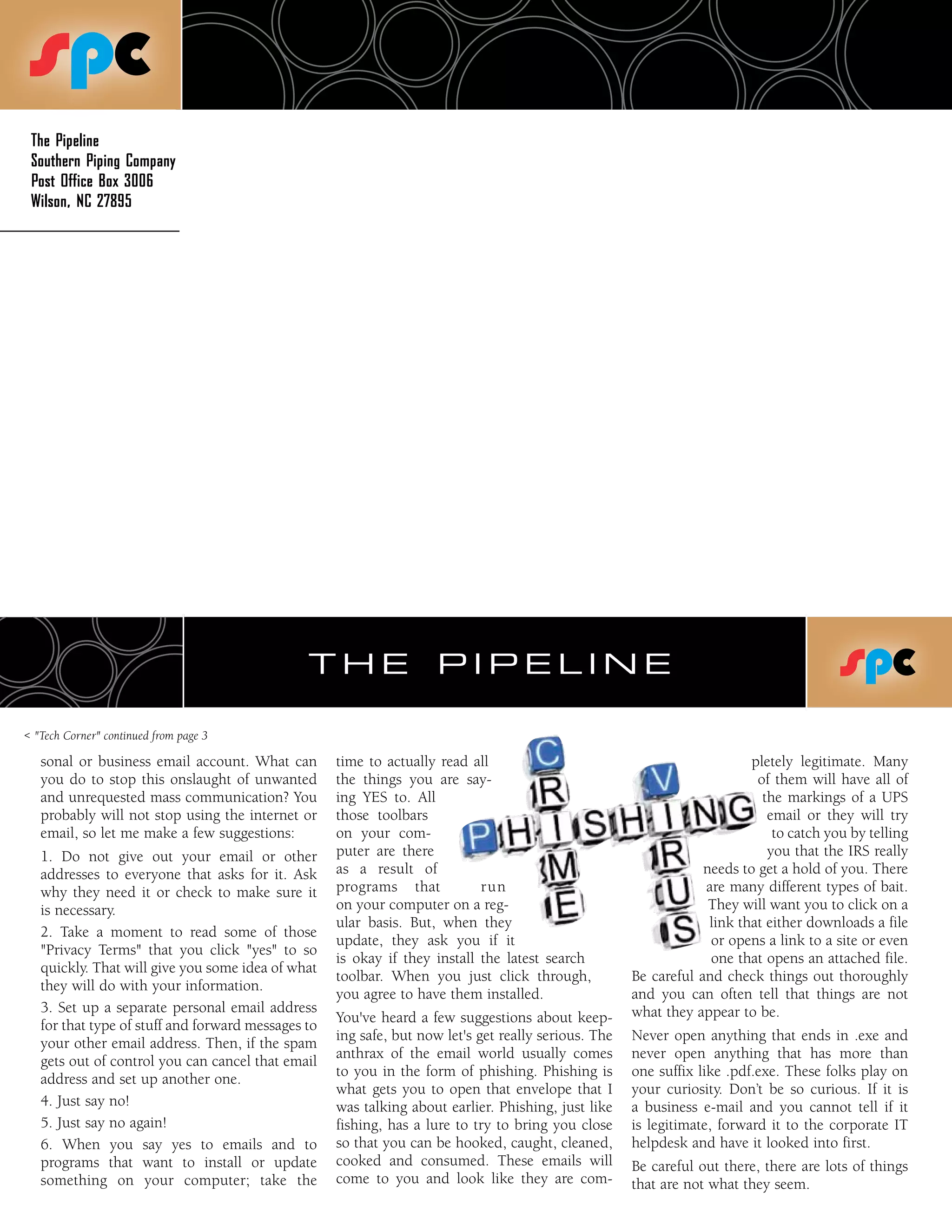 The Pipeline
 Southern Piping Company
 Post Office Box 3006
 Wilson, NC 27895




                                               THE                   PIPELINE

< "Tech Corner" continued from page 3

   sonal or business email account. What can        time to actually read all                                             pletely legitimate. Many
   you do to stop this onslaught of unwanted        the things you are say-                                                of them will have all of
   and unrequested mass communication? You          ing YES to. All                                                         the markings of a UPS
   probably will not stop using the internet or     those toolbars                                                           email or they will try
   email, so let me make a few suggestions:         on your com-                                                              to catch you by telling
   1. Do not give out your email or other           puter are there                                                          you that the IRS really
   addresses to everyone that asks for it. Ask      as a result of                                                needs to get a hold of you. There
   why they need it or check to make sure it        programs that           run                                   are many different types of bait.
   is necessary.                                    on your computer on a reg-                                     They will want you to click on a
                                                    ular basis. But, when they                                     link that either downloads a file
   2. Take a moment to read some of those
                                                    update, they ask you if it                                     or opens a link to a site or even
   "Privacy Terms" that you click "yes" to so
                                                    is okay if they install the latest search                      one that opens an attached file.
   quickly. That will give you some idea of what
                                                    toolbar. When you just click through,             Be careful and check things out thoroughly
   they will do with your information.
                                                    you agree to have them installed.                 and you can often tell that things are not
   3. Set up a separate personal email address                                                        what they appear to be.
                                                    You've heard a few suggestions about keep-
   for that type of stuff and forward messages to
                                                    ing safe, but now let's get really serious. The   Never open anything that ends in .exe and
   your other email address. Then, if the spam
                                                    anthrax of the email world usually comes          never open anything that has more than
   gets out of control you can cancel that email
                                                    to you in the form of phishing. Phishing is       one suffix like .pdf.exe. These folks play on
   address and set up another one.
                                                    what gets you to open that envelope that I        your curiosity. Don’t be so curious. If it is
   4. Just say no!                                  was talking about earlier. Phishing, just like    a business e-mail and you cannot tell if it
   5. Just say no again!                            fishing, has a lure to try to bring you close     is legitimate, forward it to the corporate IT
   6. When you say yes to emails and to             so that you can be hooked, caught, cleaned,       helpdesk and have it looked into first.
   programs that want to install or update          cooked and consumed. These emails will            Be careful out there, there are lots of things
   something on your computer; take the             come to you and look like they are com-           that are not what they seem.
 