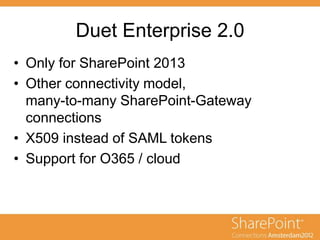 Duet Enterprise 2.0
• Only for SharePoint 2013
• Other connectivity model,
many-to-many SharePoint-Gateway
connections
• X509 instead of SAML tokens
• Support for O365 / cloud
 