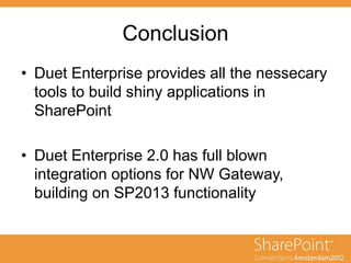 Conclusion
• Duet Enterprise provides all the nessecary
tools to build shiny applications in
SharePoint
• Duet Enterprise 2.0 has full blown
integration options for NW Gateway,
building on SP2013 functionality
 