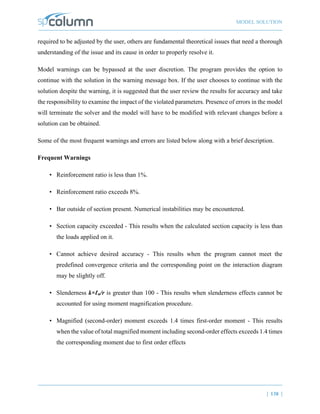 MODEL SOLUTION
| 138 |
required to be adjusted by the user, others are fundamental theoretical issues that need a thorough
understanding of the issue and its cause in order to properly resolve it.
Model warnings can be bypassed at the user discretion. The program provides the option to
continue with the solution in the warning message box. If the user chooses to continue with the
solution despite the warning, it is suggested that the user review the results for accuracy and take
the responsibility to examine the impact of the violated parameters. Presence of errors in the model
will terminate the solver and the model will have to be modified with relevant changes before a
solution can be obtained.
Some of the most frequent warnings and errors are listed below along with a brief description.
Frequent Warnings
• Reinforcement ratio is less than 1%.
• Reinforcement ratio exceeds 8%.
• Bar outside of section present. Numerical instabilities may be encountered.
• Section capacity exceeded - This results when the calculated section capacity is less than
the loads applied on it.
• Cannot achieve desired accuracy - This results when the program cannot meet the
predefined convergence criteria and the corresponding point on the interaction diagram
may be slightly off.
• Slenderness k×ℓu/r is greater than 100 - This results when slenderness effects cannot be
accounted for using moment magnification procedure.
• Magnified (second-order) moment exceeds 1.4 times first-order moment - This results
when the value of total magnified moment including second-order effects exceeds 1.4 times
the corresponding moment due to first order effects
 