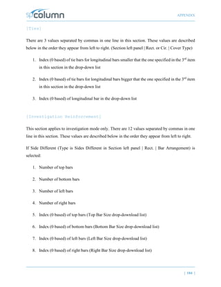 APPENDIX
| 184 |
[Ties]
There are 3 values separated by commas in one line in this section. These values are described
below in the order they appear from left to right. (Section left panel | Rect. or Cir. | Cover Type)
1. Index (0 based) of tie bars for longitudinal bars smaller that the one specified in the 3rd
item
in this section in the drop-down list
2. Index (0 based) of tie bars for longitudinal bars bigger that the one specified in the 3rd
item
in this section in the drop-down list
3. Index (0 based) of longitudinal bar in the drop-down list
[Investigation Reinforcement]
This section applies to investigation mode only. There are 12 values separated by commas in one
line in this section. These values are described below in the order they appear from left to right.
If Side Different (Type is Sides Different in Section left panel | Rect. | Bar Arrangement) is
selected:
1. Number of top bars
2. Number of bottom bars
3. Number of left bars
4. Number of right bars
5. Index (0 based) of top bars (Top Bar Size drop-download list)
6. Index (0 based) of bottom bars (Bottom Bar Size drop-download list)
7. Index (0 based) of left bars (Left Bar Size drop-download list)
8. Index (0 based) of right bars (Right Bar Size drop-download list)
 