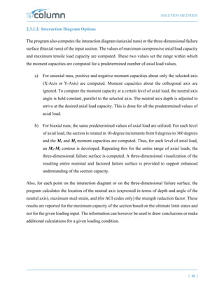 SOLUTION METHODS
| 36 |
2.3.1.2. Interaction Diagram Options
The program also computes the interaction diagram (uniaxial runs) or the three-dimensional failure
surface (biaxial runs) of the input section. The values of maximum compressive axial load capacity
and maximum tensile load capacity are computed. These two values set the range within which
the moment capacities are computed for a predetermined number of axial load values.
a) For uniaxial runs, positive and negative moment capacities about only the selected axis
(X-Axis or Y-Axis) are computed. Moment capacities about the orthogonal axis are
ignored. To compute the moment capacity at a certain level of axial load, the neutral axis
angle is held constant, parallel to the selected axis. The neutral axis depth is adjusted to
arrive at the desired axial load capacity. This is done for all the predetermined values of
axial load.
b) For biaxial runs, the same predetermined values of axial load are utilized. For each level
of axial load, the section is rotated in 10-degree increments from 0 degrees to 360 degrees
and the Mx and My moment capacities are computed. Thus, for each level of axial load,
an Mx-My contour is developed. Repeating this for the entire range of axial loads, the
three-dimensional failure surface is computed. A three-dimensional visualization of the
resulting entire nominal and factored failure surface is provided to support enhanced
understanding of the section capacity.
Also, for each point on the interaction diagram or on the three-dimensional failure surface, the
program calculates the location of the neutral axis (expressed in terms of depth and angle of the
neutral axis), maximum steel strain, and (for ACI codes only) the strength reduction factor. These
results are reported for the maximum capacity of the section based on the ultimate limit states and
not for the given loading input. The information can however be used to draw conclusions or make
additional calculations for a given loading condition.
 
