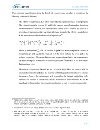 SOLUTION METHODS
| 46 |
When moment magnification along the length of a compression member is considered, the
following procedure is followed:
1. The effective length factor, k, is either entered by the user or calculated by the program.
The value of k must be between 0.5 and 1.0 for moment magnification along length and
the recommended51
value is 1.0. Smaller values can be used if justified by analysis. If
properties of framing members are input, spColumn computes the effective length factor,
k, for nonsway condition from the following equation52
:
( )
2
2
/ 2
1 tan 1
4 2 tan / / 2
A B A B k
k k k k
ψ ψ ψ ψ
π π π
π π
 
  +
 
+ − + =
 
    
 
   
Where ψ is the ratio of ∑(EI/ℓc) of columns to ∑(EI/ℓ) of beams in a plane at one end of
the column, ψA and ψB are the values of ψ at the upper end and the lower end of the
column, respectively. Moments of inertia used in computing ψ factors are gross moments
of inertia multiplied by the cracked section coefficients53
(specified in the Slenderness
Factors dialog box).
2. Moments at column ends, M1 and M2, are calculated, where M1 is the moment with the
smaller absolute value and M2 is the moment with the larger absolute value. For columns
in nonsway frames, the end moments will be equal to the factored applied first order
moment. For columns in sway frames, the end moments will be the moments M1 and M2
calculated in the procedure for moment magnification at ends of compression member.
51
ACI 318-19, 6.6.4.4.3, R6.6.4.4.3; ACI 318-14, 6.6.4.4.3, R6.6.4.4.3; ACI 318-11, 10.10.6.3, R10.10.6.3; ACI 318-
08, 10.10.6.3, R10.10.6.3; ACI 318-05, 10.12.1; ACI 318-02, 10.12.1; CSA A23.3- 19, 10.15.1; CSA A23.3-14,
10.15.1; CSAA23.3-04, 10.15.1; CSAA23.3-94, 10.15.1
52
Exact formula derived in Ref. [14] pp. 848 for Jackson and Moreland alignment chart.
53
ACI 318-19, 6.6.3.1.1, 6.6.4.2, 6.7.1.3, 6.8.1.4; ACI 318-14, 6.6.3.1.1, 6.6.4.2, 6.7.1.3, 6.8.1.4; ACI 318-11,
10.10.4.1; ACI 318-08, 10.10.4.1; ACI 318-05, 10.11.1, 10.12.1; ACI 318-02, 10.11.1, 10.12.1; CSA A23.3-19,
10.14.1.2, CSAA23.3-14, 10.14.1.2, 10.15.1; CSAA23.3-04, 10.14.1.2, 10.15.1; CSA A23.3-94, 10.14.1, 10.15.1
 