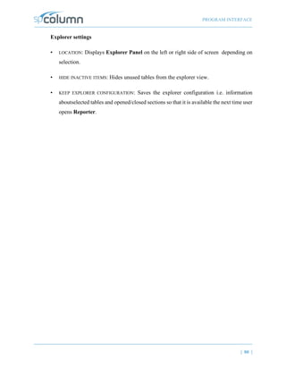 PROGRAM INTERFACE
| 80 |
Explorer settings
• LOCATION: Displays Explorer Panel on the left or right side of screen depending on
selection.
• HIDE INACTIVE ITEMS: Hides unused tables from the explorer view.
• KEEP EXPLORER CONFIGURATION: Saves the explorer configuration i.e. information
aboutselected tables and opened/closed sections so that it is available the next time user
opens Reporter.
 
