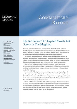 COMMENTARY
                                                                               REPORT


                                  Islamic Finance To Expand Slowly But
Primary Credit Analysts:
Mohamed Damak
                                  Surely In The Maghreb
Paris
(33) 1-4420-7322
mohamed_damak@
standardandpoors.com              For many years Islamic finance was virtually unheard of in the Maghreb. And while
Secondary Credit Analyst:         ShariA-compliant financial services remained only marginal, no clearly identifiable demand
Anouar Hassoune
                                  for such products was manifest. Today, the evolution of North Africa’s financial landscape
Paris
(33) 1-4420-7318                  is paving the way for the gradual emergence of Islamic finance in the region.
anouar_hassoune@
                                     The currently only limited presence of Islamic finance in th