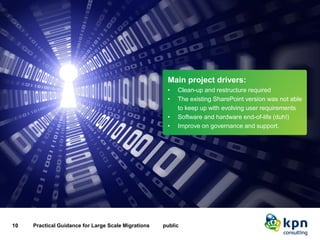 Main project drivers 
10 Practical Guidance for Large Scale Migrations public 
Main project drivers: 
•Clean-up and restructure required 
•The existing SharePoint version was not able to keep up with evolving user requirements 
•Software and hardware end-of-life (duh!) 
•Improve on governance and support.  