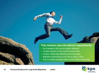 Risks 
15 Practical Guidance for Large Scale Migrations public 
This mission was not without impediments: 
•No changes to the source system allowed! 
•Limited support on the current environment 
•Custom coded site definitions and web parts 
•Migration performance (and how to plan on this) 
•How to handle obsolete data or sites without ownership.  