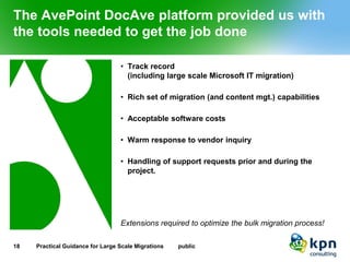 The AvePoint DocAve platform provided us with the tools needed to get the job done 
•Track record(including large scale Microsoft IT migration) 
•Rich set of migration (and content mgt.) capabilities 
•Acceptable software costs 
•Warm response to vendor inquiry 
•Handling of support requests prior and during the project. 
Extensions required to optimize the bulk migration process! 
18 Practical Guidance for Large Scale Migrations public 
 