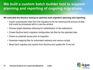 We built a custom batch builder tool to support planning and reporting of ongoing migrations 
We extended the DocAve tooling to optimize bulk migration planning and reporting: 
•Import unscheduled sites from the migration to-do list matching the amount of data that could be processed within a service window 
•Choose target database (allowing for redistribution of site collections) 
•Create DocAve batch migration configuration job files for the selected sites 
•Check on potential issues prior to migration 
•Generate mapping files for automated redirects and various scripts 
•Read back migration job reports from DocAve and update the To-do list. 
19 Practical Guidance for Large Scale Migrations public 
 