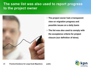 The same list was also used to report progress to the project owner 
•The project owner had a transparent view on migration progress and possible issues on a daily basis 
•The list was also used to comply with the acceptance criteria for project closure (our definition of done). 
21 Practical Guidance for Large Scale Migrations public 
 