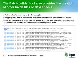 The Batch builder tool also provides the creation of other batch files or data checks 
•Setting sites to read-only or (un)lock scripts 
•mappings.csv for URL redirection or sites.txt to activate a notification bar feature 
•Check if sites exists or other pre-checks (e.g. too long URL’s or large files/lists) and export reports to share with site owners or the migration team. 
23 Practical Guidance for Large Scale Migrations public 
 