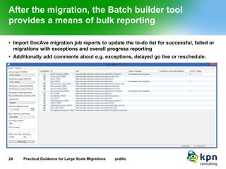 After the migration, the Batch builder tool provides a means of bulk reporting 
•Import DocAve migration job reports to update the to-do list for successful, failed or migrations with exceptions and overall progress reporting 
•Additionally add comments about e.g. exceptions, delayed go live or reschedule. 
24 Practical Guidance for Large Scale Migrations public 
 