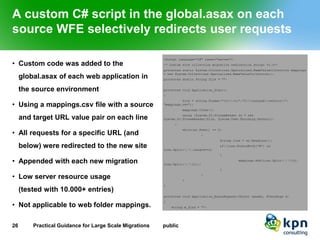 A custom C# script in the global.asax on each source WFE selectively redirects user requests 
•Custom code was added to the global.asax of each web application in the source environment 
•Using a mappings.csv file with a source and target URL value pair on each line 
•All requests for a specific URL (and below) were redirected to the new site 
•Appended with each new migration 
•Low server resource usage(tested with 10.000+ entries) 
•Not applicable to web folder mappings. 
26 Practical Guidance for Large Scale Migrations public 
 