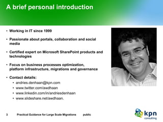 A brief personal introduction 
•Working in IT since 1999 
•Passionate about portals, collaboration and social media 
•Certified expert on Microsoft SharePoint products and technologies 
•Focus on business processes optimization, platform infrastructure, migrations and governance 
•Contact details: 
•andries.denhaan@kpn.com 
•www.twitter.com/awdhaan 
•www.linkedin.com/in/andriesdenhaan 
•www.slideshare.net/awdhaan. 
3 Practical Guidance for Large Scale Migrations public 
 