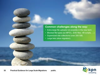 Our challenges and solutions 
30 Practical Guidance for Large Scale Migrations public 
Common challenges along the way: 
•Extra large file uploads not possible in the new farm 
•Blocked file types (so MP3’s, .EXE files, VB scripts, …) 
•Supersized site collections (over 200 GB) 
•Large lists (slow migration).  
