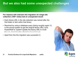 But we also had some unexpected challenges 
For reasons still unknown the migration of a large site collection (100+ webs) had an unexpected result: 
•Each library URL in the site collection was named after the first folder or item within that library 
•Resolved by using a database query (being naughty again ) in the source system to get the original library URL’s and PowerShell to “system”updatethe library URL’s in bulk ($list.RootFolder.MoveTo($listUrl)) 
•Apart from this the migration was successful . 
31 Practical Guidance for Large Scale Migrations public 
 