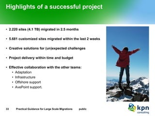 Highlights of a successful project 
•2.220 sites (4.1 TB) migrated in 2.5 months 
•5.681 customized sites migrated within the last 2 weeks 
•Creative solutions for (un)expected challenges 
•Project delivery within time and budget 
•Effective collaboration with the other teams: 
•Adaptation 
•Infrastructure 
•Offshore support 
•AvePoint support. 
33 Practical Guidance for Large Scale Migrations public 
 