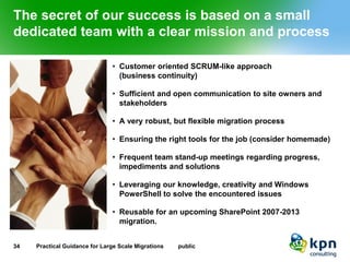 The secret of our success is based on a small dedicated team with a clear mission and process 
•Customer oriented SCRUM-like approach(business continuity) 
•Sufficient and open communication to site owners and stakeholders 
•A very robust, but flexible migration process 
•Ensuring the right tools for the job (consider homemade) 
•Frequent team stand-up meetings regarding progress, impediments and solutions 
•Leveraging our knowledge, creativity and Windows PowerShell to solve the encountered issues 
•Reusable for an upcoming SharePoint 2007-2013 migration. 
34 Practical Guidance for Large Scale Migrations public 
 