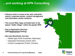 …and working at KPN Consulting 
•Veterans when it comes to the web, enterprise search, corporate portals, content management and information worker solutions 
•The current Web, Apps and Data team is the typical “Gallic village” within the greater KPN 
•Part of Application Services (ERP/Applications/Testing) 
•Not only SharePoint, but also: 
•Mobile Apps (TEDx Amsterdam, Bijenradar) 
•Application frameworks (Amber Alert) 
•Content management (Tridion, Orchard). 
4 Practical Guidance for Large Scale Migrations public 
 