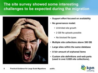 The site survey showed some interesting challenges to be expected during the migration 
•Support effort focused on availability 
•No governance model: 
•Unlimited site growth 
•2 GB file uploads possible 
•No blocked file types 
•Multiple site collections above 300 GB 
•Large sites within the same database 
•A fair amount of orphaned items 
•Custom site definitions and web parts (used in over 6.000 site collections). 
9 Practical Guidance for Large Scale Migrations public 
 