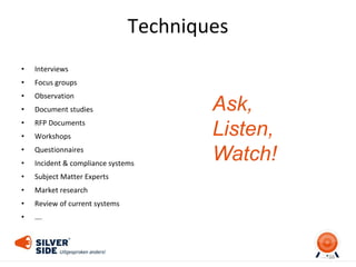 Techniques
• Interviews
• Focus groups
• Observation
• Document studies
• RFP Documents
• Workshops
• Questionnaires
• Incident & compliance systems
• Subject Matter Experts
• Market research
• Review of current systems
• ….
38
Ask,
Listen,
Watch!
 