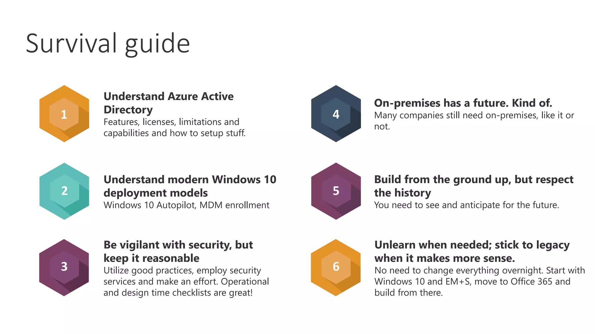 2
3
4
5
6
Understand Azure Active
Directory
Features, licenses, limitations and
capabilities and how to setup stuff.
Understand modern Windows 10
deployment models
Windows 10 Autopilot, MDM enrollment
Be vigilant with security, but
keep it reasonable
Utilize good practices, employ security
services and make an effort. Operational
and design time checklists are great!
On-premises has a future. Kind of.
Many companies still need on-premises, like it or
not.
Build from the ground up, but respect
the history
You need to see and anticipate for the future.
Unlearn when needed; stick to legacy
when it makes more sense.
No need to change everything overnight. Start with
Windows 10 and EM+S, move to Office 365 and
build from there.
1
Survival guide
 