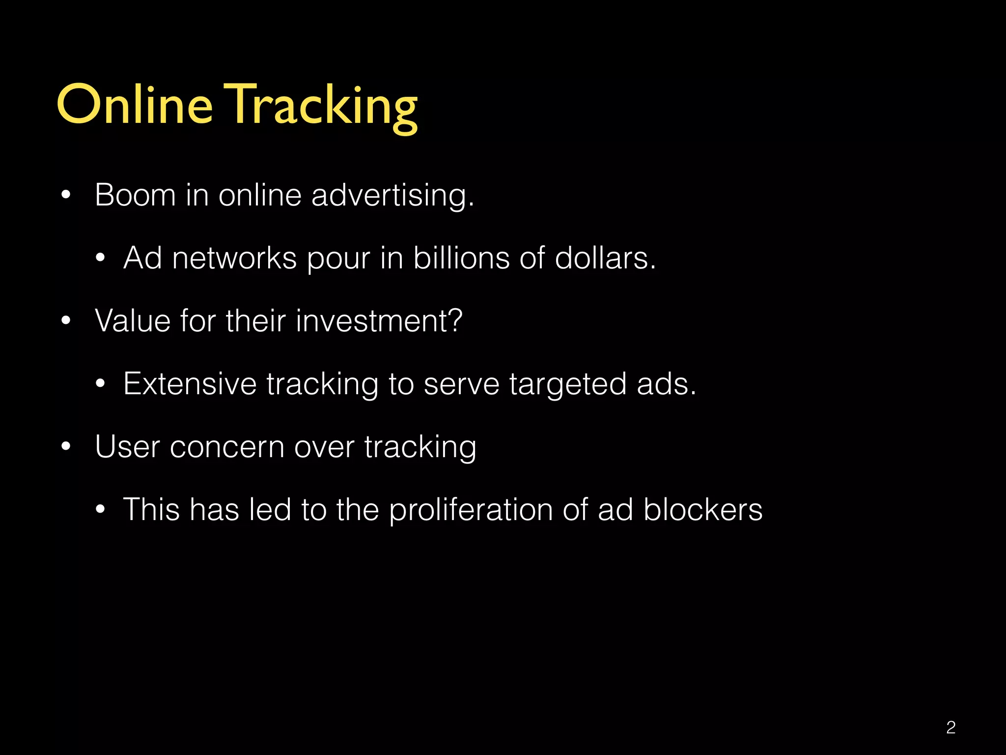 Online Tracking
• Boom in online advertising.
• Ad networks pour in billions of dollars.
• Value for their investment?
• Extensive tracking to serve targeted ads.
• User concern over tracking
• This has led to the proliferation of ad blockers
2
 