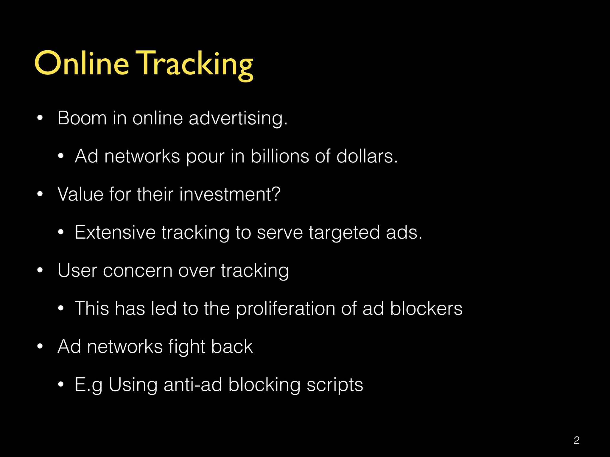 Online Tracking
• Boom in online advertising.
• Ad networks pour in billions of dollars.
• Value for their investment?
• Extensive tracking to serve targeted ads.
• User concern over tracking
• This has led to the proliferation of ad blockers
• Ad networks ﬁght back
• E.g Using anti-ad blocking scripts
2
 
