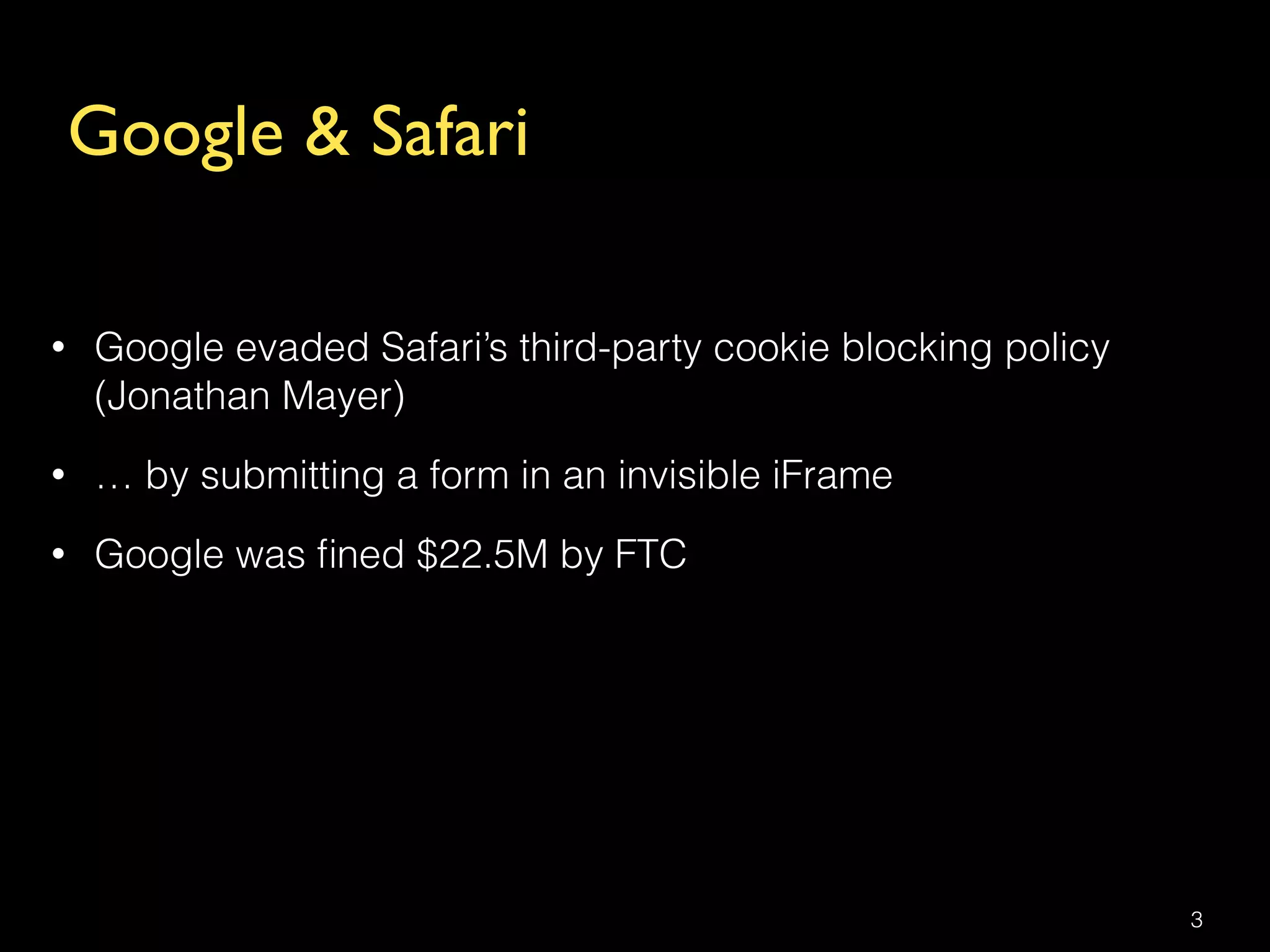 Google & Safari
• Google evaded Safari’s third-party cookie blocking policy
(Jonathan Mayer)
• … by submitting a form in an invisible iFrame
• Google was ﬁned $22.5M by FTC
3
 