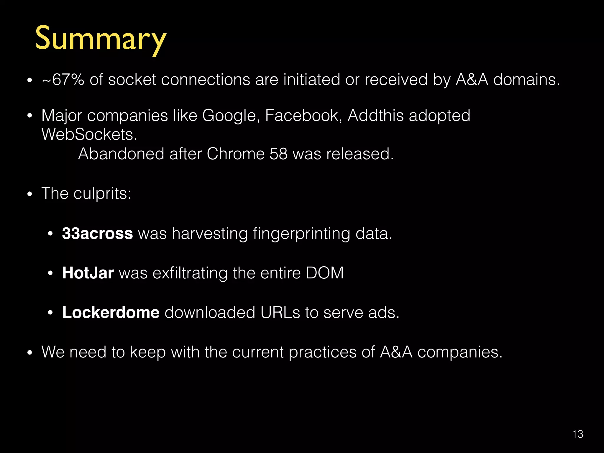 Summary
• ~67% of socket connections are initiated or received by A&A domains.
• Major companies like Google, Facebook, Addthis adopted
WebSockets.  
Abandoned after Chrome 58 was released.
• The culprits:
• 33across was harvesting ﬁngerprinting data.
• HotJar was exﬁltrating the entire DOM
• Lockerdome downloaded URLs to serve ads.
• We need to keep with the current practices of A&A companies.
13
 