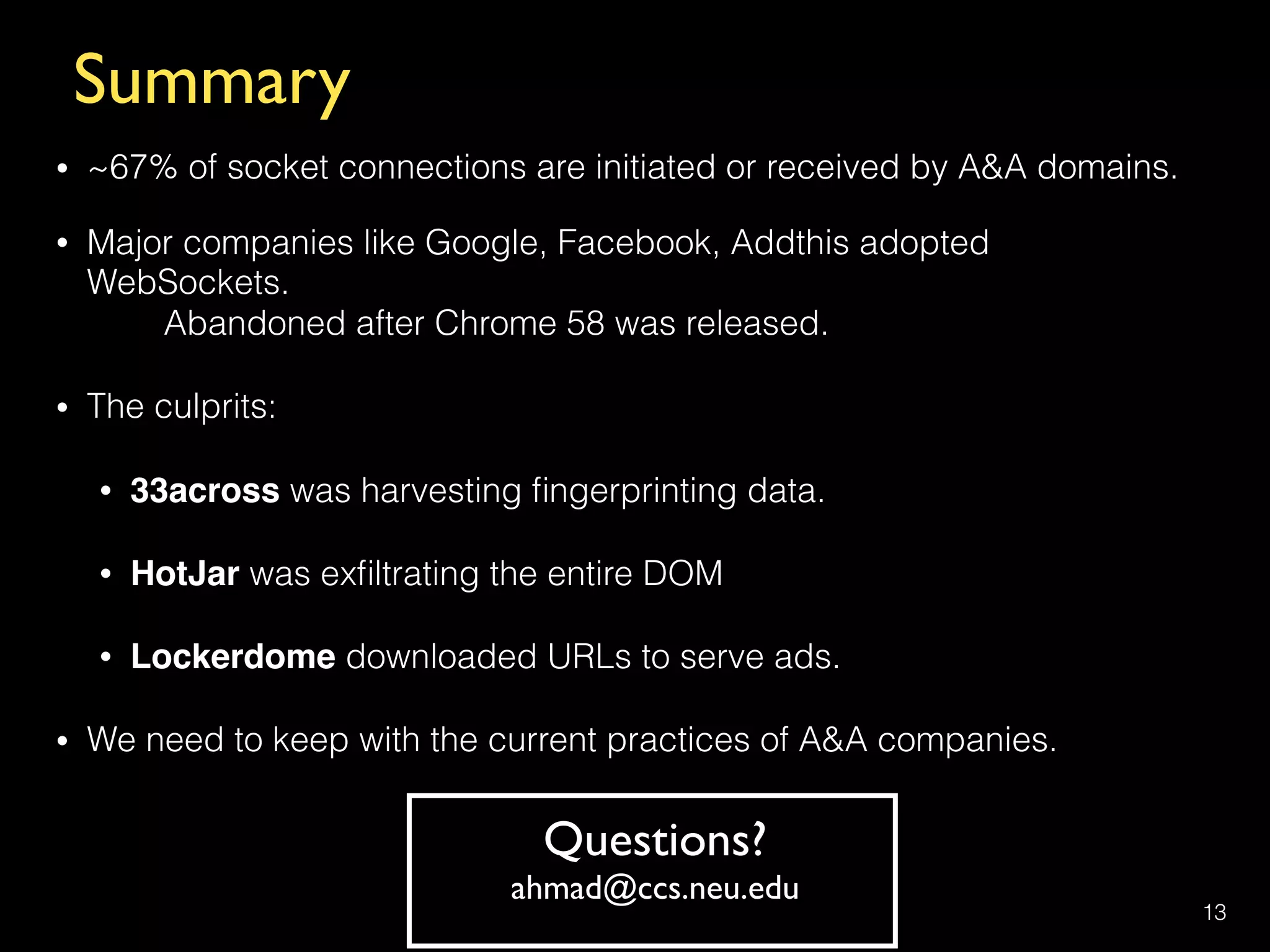 Summary
• ~67% of socket connections are initiated or received by A&A domains.
• Major companies like Google, Facebook, Addthis adopted
WebSockets.  
Abandoned after Chrome 58 was released.
• The culprits:
• 33across was harvesting ﬁngerprinting data.
• HotJar was exﬁltrating the entire DOM
• Lockerdome downloaded URLs to serve ads.
• We need to keep with the current practices of A&A companies.
13
Questions?
ahmad@ccs.neu.edu
 