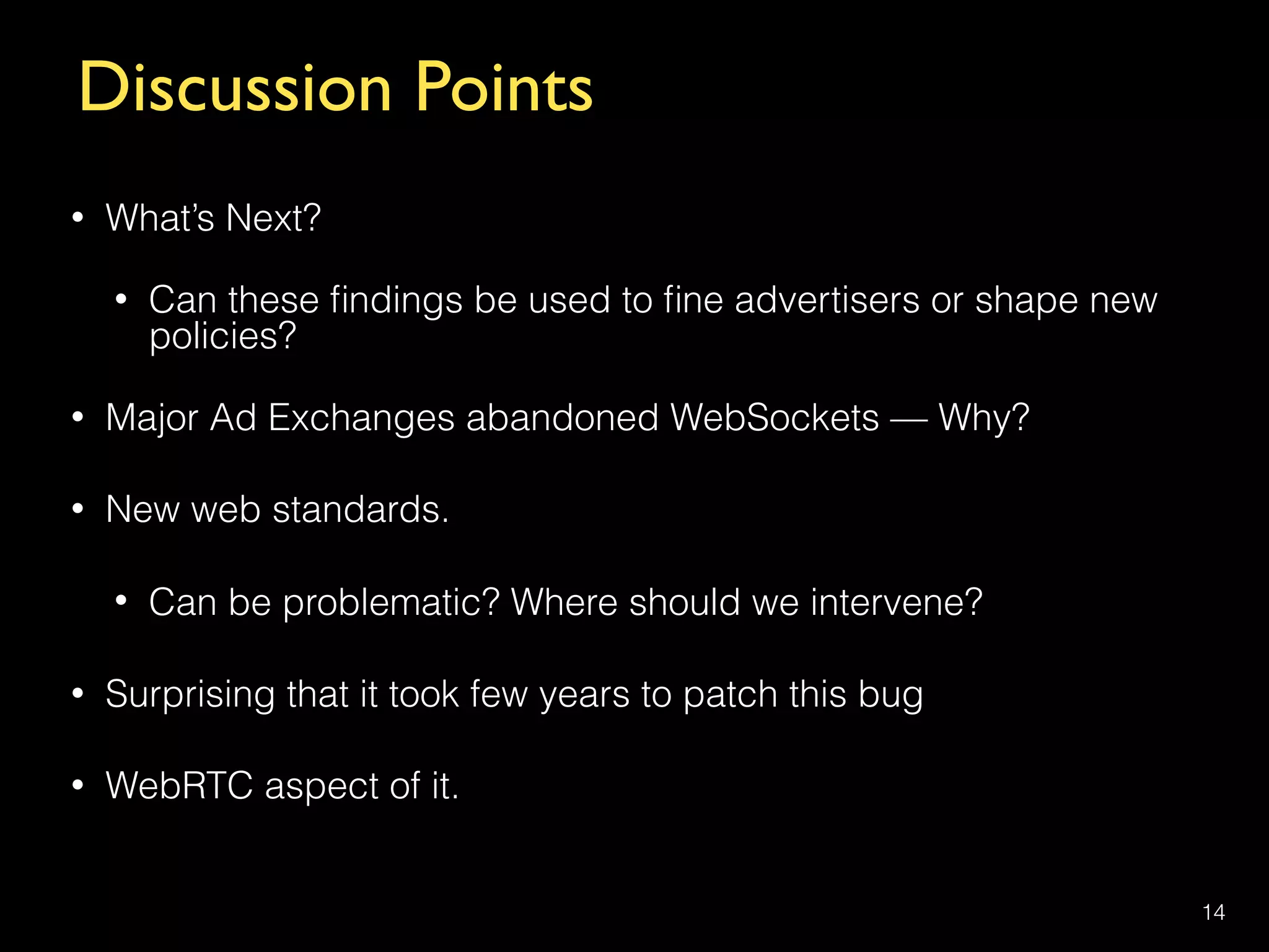 Discussion Points
• What’s Next?
• Can these ﬁndings be used to ﬁne advertisers or shape new
policies?
• Major Ad Exchanges abandoned WebSockets — Why?
• New web standards.
• Can be problematic? Where should we intervene?
• Surprising that it took few years to patch this bug
• WebRTC aspect of it.
14
 