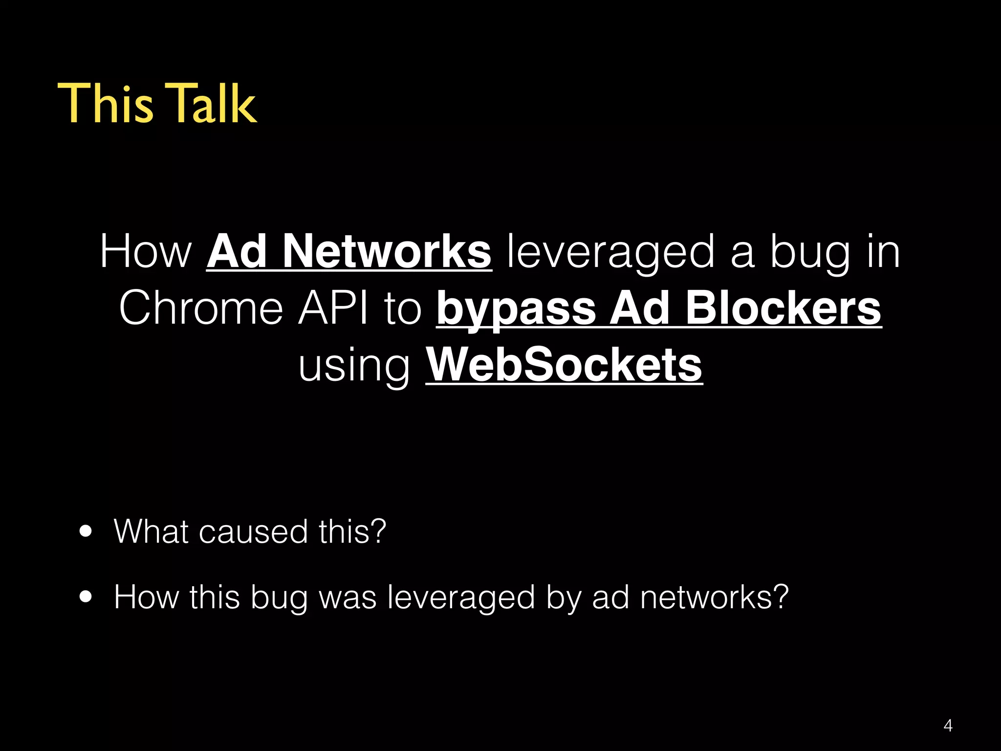 This Talk
How Ad Networks leveraged a bug in
Chrome API to bypass Ad Blockers
using WebSockets
4
• What caused this?
• How this bug was leveraged by ad networks?
 