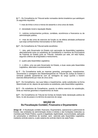 § 1º - Os Conselheiros do Tribunal serão nomeados dentre brasileiros que satisfaçam
os seguintes requisitos:
1- mais de trinta e cinco e menos de sessenta e cinco anos de idade;
2 - idoneidade moral e reputação ilibada;
3 - notórios conhecimentos jurídicos, contábeis, econômicos e financeiros ou de
administração pública;
4 - mais de dez anos de exercício de função ou de efetiva atividade profissional
que exija conhecimentos mencionados no item anterior.
§ 2º - Os Conselheiros do Tribunal serão escolhidos:
1 - dois, pelo Governador do Estado com aprovação da Assembléia Legislativa,
alternadamente entre os substitutos de Conselheiros e membros da Procuradoria
da Fazenda do Estado junto ao Tribunal, indicados por este, em lista tríplice,
segundo critérios de antigüidade e merecimento;
2 - quatro pela Assembléia Legislativa;
3 - o último, uma vez pelo Governador do Estado, e duas vezes pela Assembléia
Legislativa, alternada e sucessivamente.
§ 3º - Os Conselheiros terão as mesmas garantias, prerrogativas, impedimentos,
vencimentos e vantagens dos Desembargadores do Tribunal de Justiça do Estado e
somente poderão aposentar-se com as vantagens do cargo quando o tiverem
exercido efetivamente por mais de cinco anos.
§ 4º - Os Conselheiros, nas suas faltas e impedimentos, serão substituídos na forma
determinada em lei, depois de aprovados os substitutos, pela Assembléia Legislativa.
§ 5º - Os substitutos de Conselheiros, quando no efetivo exercício da substituição,
terão as mesmas garantias e impedimentos do titular.
§ 6º - Os Conselheiros do Tribunal de Contas do Estado farão declaração pública de
bens, no ato da posse e no término do exercício do cargo.
SEÇÃO VII
Da Fiscalização Contábil, Financeira e Orçamentária
Artigo 32 - A fiscalização contábil, financeira, Orçamentária, operacional e patrimonial do
Estado, das entidades da administração direta e indireta e das fundações instituídas ou
mantidas pelo Poder Público, quanto à legalidade, legitimidade, economicidade, aplicação
de subvenções e referência de receitas, será exercida pela Assembléia Legislativa,
mediante controle externo, e pelo sistema de controle interno de cada Poder.
 