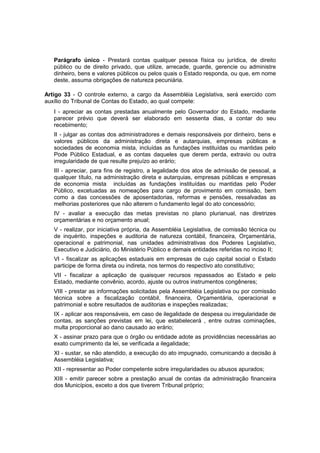Parágrafo único - Prestará contas qualquer pessoa física ou jurídica, de direito
público ou de direito privado, que utilize, arrecade, guarde, gerencie ou administre
dinheiro, bens e valores públicos ou pelos quais o Estado responda, ou que, em nome
deste, assuma obrigações de natureza pecuniária.
Artigo 33 - O controle externo, a cargo da Assembléia Legislativa, será exercido com
auxílio do Tribunal de Contas do Estado, ao qual compete:
I - apreciar as contas prestadas anualmente pelo Governador do Estado, mediante
parecer prévio que deverá ser elaborado em sessenta dias, a contar do seu
recebimento;
II - julgar as contas dos administradores e demais responsáveis por dinheiro, bens e
valores públicos da administração direta e autarquias, empresas públicas e
sociedades de economia mista, incluídas as fundações instituídas ou mantidas pelo
Pode Público Estadual, e as contas daqueles que derem perda, extravio ou outra
irregularidade de que resulte prejuízo ao erário;
III - apreciar, para fins de registro, a legalidade dos atos de admissão de pessoal, a
qualquer título, na administração direta e autarquias, empresas públicas e empresas
de economia mista incluídas as fundações instituídas ou mantidas pelo Poder
Público, excetuadas as nomeações para cargo de provimento em comissão, bem
como a das concessões de aposentadorias, reformas e pensões, ressalvadas as
melhorias posteriores que não alterem o fundamento legal do ato concessório;
IV - avaliar a execução das metas previstas no plano plurianual, nas diretrizes
orçamentárias e no orçamento anual;
V - realizar, por iniciativa própria, da Assembléia Legislativa, de comissão técnica ou
de inquérito, inspeções e auditoria de natureza contábil, financeira, Orçamentária,
operacional e patrimonial, nas unidades administrativas dos Poderes Legislativo,
Executivo e Judiciário, do Ministério Público e demais entidades referidas no inciso II;
VI - fiscalizar as aplicações estaduais em empresas de cujo capital social o Estado
participe de forma direta ou indireta, nos termos do respectivo ato constitutivo;
VII - fiscalizar a aplicação de quaisquer recursos repassados ao Estado e pelo
Estado, mediante convênio, acordo, ajuste ou outros instrumentos congêneres;
VIII - prestar as informações solicitadas pela Assembléia Legislativa ou por comissão
técnica sobre a fiscalização contábil, financeira, Orçamentária, operacional e
patrimonial e sobre resultados de auditorias e inspeções realizadas;
IX - aplicar aos responsáveis, em caso de ilegalidade de despesa ou irregularidade de
contas, as sanções previstas em lei, que estabelecerá , entre outras cominações,
multa proporcional ao dano causado ao erário;
X - assinar prazo para que o órgão ou entidade adote as providências necessárias ao
exato cumprimento da lei, se verificada a ilegalidade;
XI - sustar, se não atendido, a execução do ato impugnado, comunicando a decisão à
Assembléia Legislativa;
XII - representar ao Poder competente sobre irregularidades ou abusos apurados;
XIII - emitir parecer sobre a prestação anual de contas da administração financeira
dos Municípios, exceto a dos que tiverem Tribunal próprio;
 