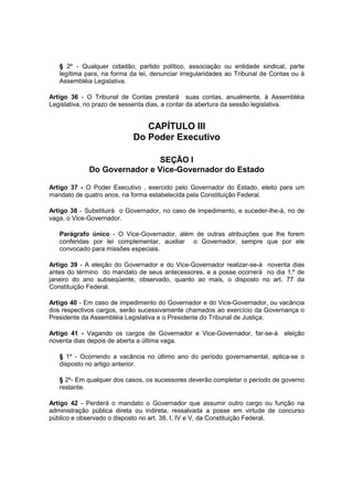 § 2º - Qualquer cidadão, partido político, associação ou entidade sindical, parte
legítima para, na forma da lei, denunciar irregularidades ao Tribunal de Contas ou à
Assembléia Legislativa.
Artigo 36 - O Tribunal de Contas prestará suas contas, anualmente, à Assembléia
Legislativa, no prazo de sessenta dias, a contar da abertura da sessão legislativa.
CAPÍTULO III
Do Poder Executivo
SEÇÃO I
Do Governador e Vice-Governador do Estado
Artigo 37 - O Poder Executivo ‚ exercido pelo Governador do Estado, eleito para um
mandato de quatro anos, na forma estabelecida pela Constituição Federal.
Artigo 38 - Substituirá o Governador, no caso de impedimento, e suceder-lhe-á, no de
vaga, o Vice-Governador.
Parágrafo único - O Vice-Governador, além de outras atribuições que lhe forem
conferidas por lei complementar, auxiliar o Governador, sempre que por ele
convocado para missões especiais.
Artigo 39 - A eleição do Governador e do Vice-Governador realizar-se-á noventa dias
antes do término do mandato de seus antecessores, e a posse ocorrerá no dia 1.º de
janeiro do ano subseqüente, observado, quanto ao mais, o disposto no art. 77 da
Constituição Federal.
Artigo 40 - Em caso de impedimento do Governador e do Vice-Governador, ou vacância
dos respectivos cargos, serão sucessivamente chamados ao exercício da Governança o
Presidente da Assembléia Legislativa e o Presidente do Tribunal de Justiça.
Artigo 41 - Vagando os cargos de Governador e Vice-Governador, far-se-á eleição
noventa dias depois de aberta a última vaga.
§ 1º - Ocorrendo a vacância no último ano do período governamental, aplica-se o
disposto no artigo anterior.
§ 2º- Em qualquer dos casos, os sucessores deverão completar o período de governo
restante.
Artigo 42 - Perderá o mandato o Governador que assumir outro cargo ou função na
administração pública direta ou indireta, ressalvada a posse em virtude de concurso
público e observado o disposto no art. 38, I, IV e V, da Constituição Federal.
 