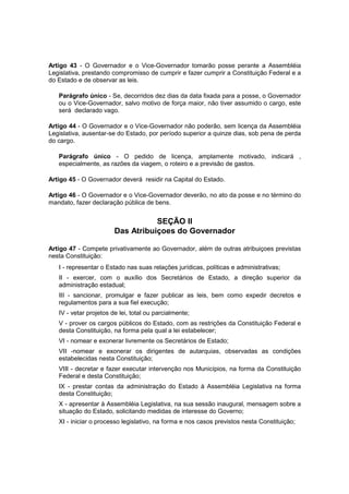Artigo 43 - O Governador e o Vice-Governador tomarão posse perante a Assembléia
Legislativa, prestando compromisso de cumprir e fazer cumprir a Constituição Federal e a
do Estado e de observar as leis.
Parágrafo único - Se, decorridos dez dias da data fixada para a posse, o Governador
ou o Vice-Governador, salvo motivo de força maior, não tiver assumido o cargo, este
será declarado vago.
Artigo 44 - O Governador e o Vice-Governador não poderão, sem licença da Assembléia
Legislativa, ausentar-se do Estado, por período superior a quinze dias, sob pena de perda
do cargo.
Parágrafo único - O pedido de licença, amplamente motivado, indicará ,
especialmente, as razões da viagem, o roteiro e a previsão de gastos.
Artigo 45 - O Governador deverá residir na Capital do Estado.
Artigo 46 - O Governador e o Vice-Governador deverão, no ato da posse e no término do
mandato, fazer declaração pública de bens.
SEÇÃO II
Das Atribuiçoes do Governador
Artigo 47 - Compete privativamente ao Governador, além de outras atribuiçoes previstas
nesta Constituição:
I - representar o Estado nas suas relações jurídicas, políticas e administrativas;
II - exercer, com o auxílio dos Secretários de Estado, a direção superior da
administração estadual;
III - sancionar, promulgar e fazer publicar as leis, bem como expedir decretos e
regulamentos para a sua fiel execução;
IV - vetar projetos de lei, total ou parcialmente;
V - prover os cargos públicos do Estado, com as restrições da Constituição Federal e
desta Constituição, na forma pela qual a lei estabelecer;
VI - nomear e exonerar livremente os Secretários de Estado;
VII -nomear e exonerar os dirigentes de autarquias, observadas as condições
estabelecidas nesta Constituição;
VIII - decretar e fazer executar intervenção nos Municípios, na forma da Constituição
Federal e desta Constituição;
IX - prestar contas da administração do Estado à Assembléia Legislativa na forma
desta Constituição;
X - apresentar à Assembléia Legislativa, na sua sessão inaugural, mensagem sobre a
situação do Estado, solicitando medidas de interesse do Governo;
XI - iniciar o processo legislativo, na forma e nos casos previstos nesta Constituição;
 