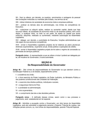XII - fixar ou alterar, por decreto, os quadros, vencimentos e vantagens do pessoal
das fundações instituídas ou mantidas pelo Estado, nos termos da lei;
XIII - indicar diretores de sociedade de economia mista e empresas públicas;
XIV - praticar os demais atos de administração, nos limites da competência do
Executivo;
XV - subscrever ou adquirir ações, realizar ou aumentar capital, desde que haja
recursos hábeis, de sociedade de economia mista ou de empresa pública, bem como
dispor, a qualquer título, no todo ou em parte, de ações ou capital que tenha
subscrito, adquirido, realizado ou aumentado, mediante autorização da Assembléia
Legislativa;
XVI - delegar, por decreto, a autoridade do Executivo, funções administrativas que
não sejam de sua exclusiva competência;
XVII - enviar à Assembléia Legislativa projetos de lei relativos ao plano plurianual,
diretrizes orçamentárias, orçamento anual, dívida pública e operações de crédito;
XVIII - enviar à Assembléia Legislativa projeto de lei sobre o regime de concessão ou
permissão de serviços públicos;
Parágrafo único - A representação a que se refere o inciso I poderá ser delegada por
lei, de iniciativa do Governador, a outra autoridade.
SEÇÃO III
Da Responsabilidade do Governador
Artigo 48 - São crimes de responsabilidade do Governador os que atentem contra a
Constituição Federal ou a do Estado, especialmente contra:
I - a existência da União;
II - o livre exercício do Poder Legislativo, do Poder Judiciário, do Ministério Público e
dos poderes constitucionais das unidades da Federação;
III - o exercício dos direitos políticos, individuais e sociais;
IV - a segurança interna do País;
V - a probidade na administração;
VI - a lei orçamentária;
VII - o cumprimento das leis e das decisões judiciais.
Parágrafo único - A definição desses crimes, assim como o seu processo e
julgamento, será estabelecida em lei especial.
Artigo 49 - Admitida a acusação contra o Governador, por dois terços da Assembléia
Legislativa, será ele submetido a julgamento perante o Superior Tribunal de Justiça, nas
infrações penais comuns, ou, nos crimes de responsabilidade, perante Tribunal Especial.
 