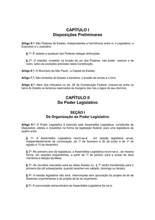 CAPÍTULO I
Disposições Preliminares
Artigo 5.º- São Poderes do Estado, independentes e harmônicos entre si, o Legislativo, o
Executivo e o Judiciário.
§ 1º- É vedado a qualquer dos Poderes delegar atribuições.
§ 2º- O cidadão, investido na função de um dos Poderes, não poder exercer a de
outro, salvo as exceções previstas nesta Constituição.
Artigo 6.º- O Município de São Paulo ‚ a Capital do Estado.
Artigo 7.º- São símbolos do Estado a bandeira, o brasão de armas e o hino.
Artigo 8.º- Além dos indicados no art. 26 da Constituição Federal, incluem-se entre os
bens do Estado os terrenos reservados às margens dos rios e lagos do seu domínio.
CAPÍTULO II
Do Poder Legislativo
SEÇÃO I
Da Organização do Poder Legislativo
Artigo 9.º- O Poder Legislativo é exercido pela Assembléia Legislativa, constituída de
Deputados, eleitos e investidos na forma da legislação federal, para uma legislatura de
quatro anos.
§ 1º- A Assembléia Legislativa reunir-se-á , em sessão legislativa anual,
independentemente de convocação, de 1º de fevereiro a 30 de junho e de 1º de
agosto a 15 de dezembro.
§ 2º- No primeiro ano da legislatura, a Assembléia Legislativa reunir-se-á , da mesma
forma, em sessões preparatórias, a partir de 1º de janeiro, para a posse de seus
membros e eleição da Mesa.
§ 3º- As reuniões marcadas para as datas fixadas no § 1º serão transferidas para o
primeiro dia útil subseqüente, quando recaírem em sábado, domingo ou feriado.
§ 4º- A sessão legislativa não será interrompida sem aprovação do projeto de lei de
diretrizes orçamentarias e do projeto de lei do orçamento.
§ 5º- A convocação extraordinária da Assembléia Legislativa far-se-á :
 