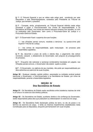 § 1º- O Tribunal Especial a que se refere este artigo será constituído por sete
Deputados e sete Desembargadores, sorteados pelo Presidente do Tribunal de
Justiça, que também o presidirá.
§ 2º - Compete, ainda, privativamente, ao Tribunal Especial referido neste artigo
processar e julgar o Vice-Governador nos crimes de responsabilidade, e os
Secretários de Estado, nos crimes da mesma natureza conexos com aqueles, ou com
os praticados pelo Governador, bem como o Procurador-Geral de Justiça e o
Procurador-Geral do Estado.
§ 3º - O Governador ficará suspenso de suas funções:
1 - nas infrações penais comuns, recebida a denúncia ou queixa-crime pelo
Superior Tribunal de Justiça;
2 - nos crimes de responsabilidade, após instauração do processo pela
Assembléia Legislativa.
§ 4º- Se, decorrido o prazo de cento e oitenta dias, o julgamento não estiver
concluído, cessará o afastamento do Governador, sem prejuízo do prosseguimento
do processo.
§ 5º - Enquanto não sobrevier a sentença condenatória transitada em julgado, nas
infrações penais comuns, o Governador não estará sujeito a prisão.
§ 6º - O Governador, na vigência de seu mandato, não pode ser responsabilizado por
atos estranhos ao exercício de suas funções.
Artigo 50 - Qualquer cidadão, partido político, associação ou entidade sindical poderá
denunciar o Governador, o Vice-Governador e os Secretários de Estado, por crime de
responsabilidade, perante a Assembléia legislativa.
SEÇÃO IV
Dos Secretários de Estado
Artigo 51 - Os Secretários de Estado serão escolhidos entre brasileiros maiores de vinte
e um anos e no exercício dos direitos políticos.
Artigo 52 - Os Secretários de Estado, auxiliares diretos e da confiança do Governador,
serão responsáveis pelos atos que praticarem ou referendarem no exercício do cargo.
Artigo 53 - Os Secretários farão declaração pública de bens, no ato da posse e no
término do exercício do cargo, e terão os mesmos impedimentos estabelecidos nesta
Constituição para os Deputados, enquanto permanecerem em suas funções.
 