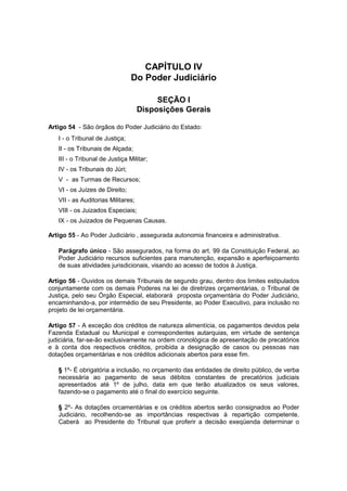 CAPÍTULO IV
Do Poder Judiciário
SEÇÃO I
Disposições Gerais
Artigo 54 - São órgãos do Poder Judiciário do Estado:
I - o Tribunal de Justiça;
II - os Tribunais de Alçada;
III - o Tribunal de Justiça Militar;
IV - os Tribunais do Júri;
V - as Turmas de Recursos;
VI - os Juízes de Direito;
VII - as Auditorias Militares;
VIII - os Juizados Especiais;
IX - os Juizados de Pequenas Causas.
Artigo 55 - Ao Poder Judiciário ‚ assegurada autonomia financeira e administrativa.
Parágrafo único - São assegurados, na forma do art. 99 da Constituição Federal, ao
Poder Judiciário recursos suficientes para manutenção, expansão e aperfeiçoamento
de suas atividades jurisdicionais, visando ao acesso de todos à Justiça.
Artigo 56 - Ouvidos os demais Tribunais de segundo grau, dentro dos limites estipulados
conjuntamente com os demais Poderes na lei de diretrizes orçamentárias, o Tribunal de
Justiça, pelo seu Órgão Especial, elaborará proposta orçamentária do Poder Judiciário,
encaminhando-a, por intermédio de seu Presidente, ao Poder Executivo, para inclusão no
projeto de lei orçamentária.
Artigo 57 - A exceção dos créditos de natureza alimentícia, os pagamentos devidos pela
Fazenda Estadual ou Municipal e correspondentes autarquias, em virtude de sentença
judiciária, far-se-ão exclusivamente na ordem cronológica de apresentação de precatórios
e à conta dos respectivos créditos, proibida a designação de casos ou pessoas nas
dotações orçamentárias e nos créditos adicionais abertos para esse fim.
§ 1º- É obrigatória a inclusão, no orçamento das entidades de direito público, de verba
necessária ao pagamento de seus débitos constantes de precatórios judiciais
apresentados até 1º de julho, data em que terão atualizados os seus valores,
fazendo-se o pagamento até o final do exercício seguinte.
§ 2º- As dotações orcamentárias e os créditos abertos serão consignados ao Poder
Judiciário, recolhendo-se as importâncias respectivas à repartição competente.
Caberá ao Presidente do Tribunal que proferir a decisão exeqüenda determinar o
 